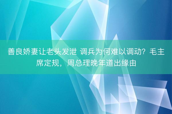 善良娇妻让老头发泄 调兵为何难以调动?毛主席定规,周总理晚年道出缘由