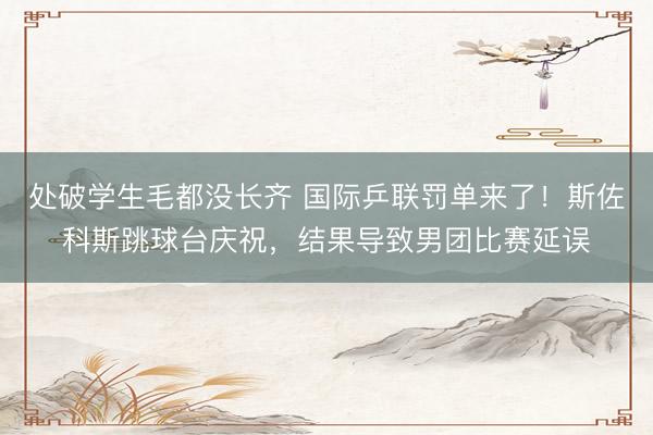 处破学生毛都没长齐 国际乒联罚单来了！斯佐科斯跳球台庆祝，结果导致男团比赛延误