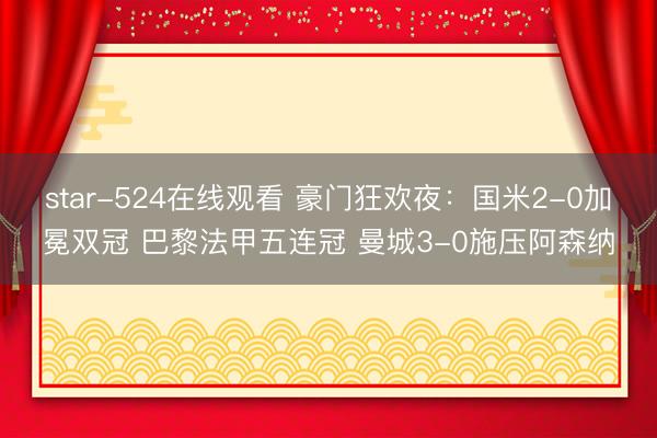star-524在线观看 豪门狂欢夜：国米2-0加冕双冠 巴黎法甲五连冠 曼城3-0施压阿森纳