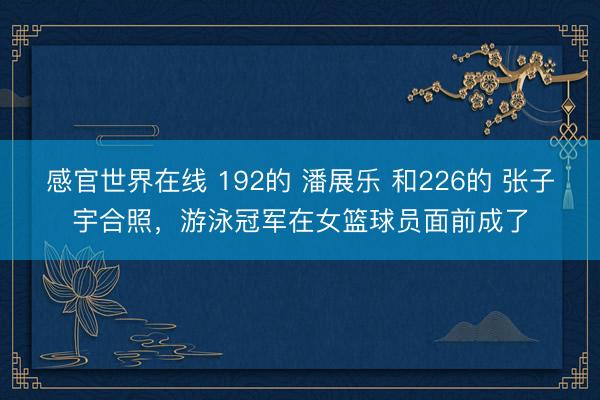 感官世界在线 192的 潘展乐 和226的 张子宇合照，游泳冠军在女篮球员面前成了