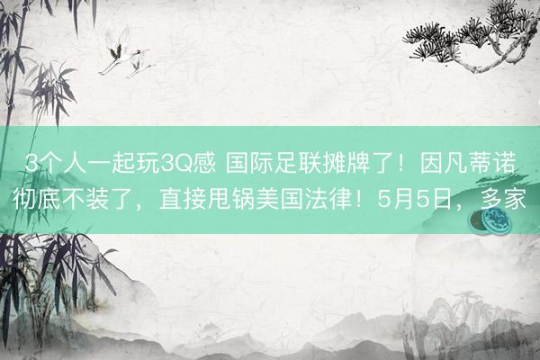 3个人一起玩3Q感 国际足联摊牌了！因凡蒂诺彻底不装了，直接甩锅美国法律！5月5日，多家