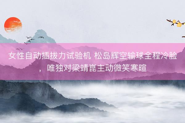 女性自动插拔力试验机 松岛辉空输球全程冷脸，唯独对梁靖崑主动微笑寒暄