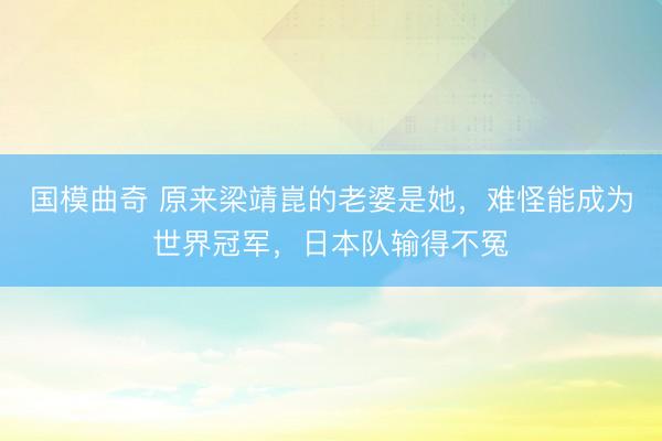 国模曲奇 原来梁靖崑的老婆是她，难怪能成为世界冠军，日本队输得不冤