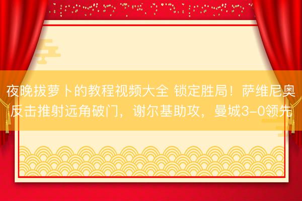 夜晚拔萝卜的教程视频大全 锁定胜局！萨维尼奥反击推射远角破门，谢尔基助攻，曼城3-0领先