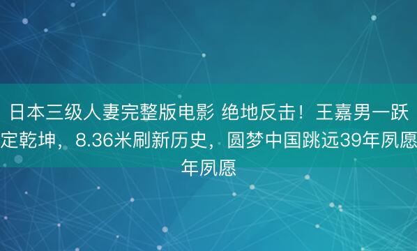 日本三级人妻完整版电影 绝地反击！王嘉男一跃定乾坤，8.36米刷新历史，圆梦中国跳远39年夙愿