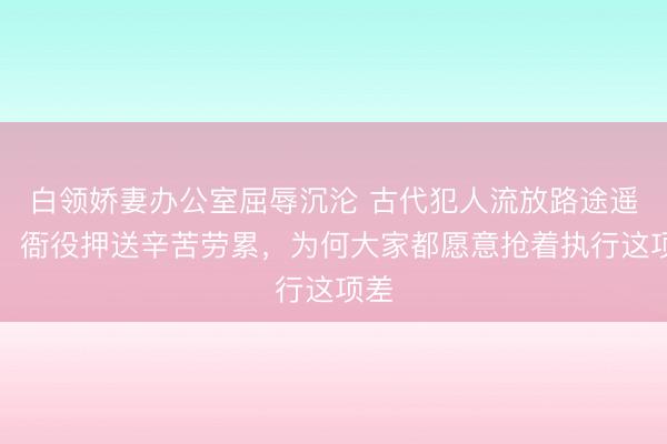 白领娇妻办公室屈辱沉沦 古代犯人流放路途遥远，衙役押送辛苦劳累，为何大家都愿意抢着执行这项差