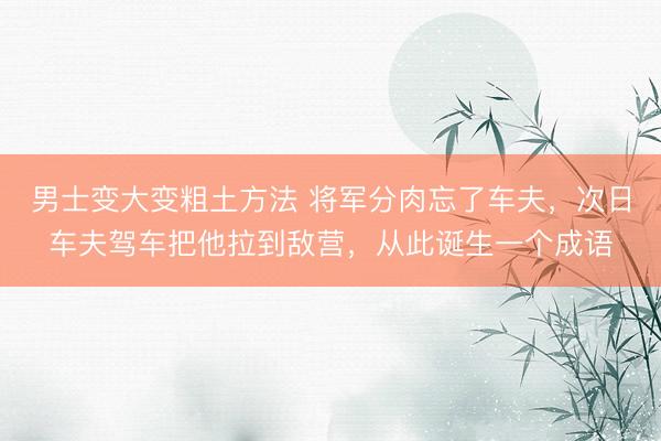 男士变大变粗土方法 将军分肉忘了车夫，次日车夫驾车把他拉到敌营，从此诞生一个成语