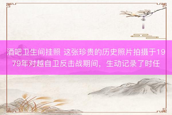 酒吧卫生间挂照 这张珍贵的历史照片拍摄于1979年对越自卫反击战期间，生动记录了时任