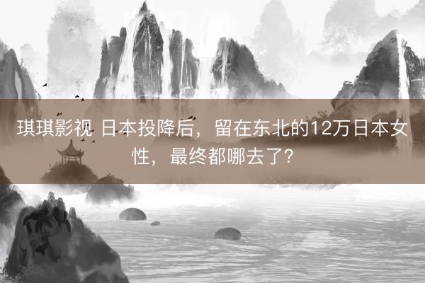 琪琪影视 日本投降后，留在东北的12万日本女性，最终都哪去了？