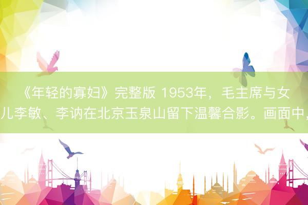 《年轻的寡妇》完整版 1953年，毛主席与女儿李敏、李讷在北京玉泉山留下温馨合影。画面中，