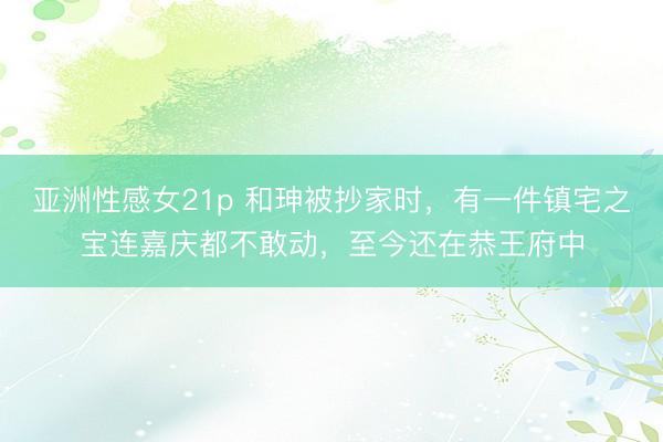 亚洲性感女21p 和珅被抄家时，有一件镇宅之宝连嘉庆都不敢动，至今还在恭王府中
