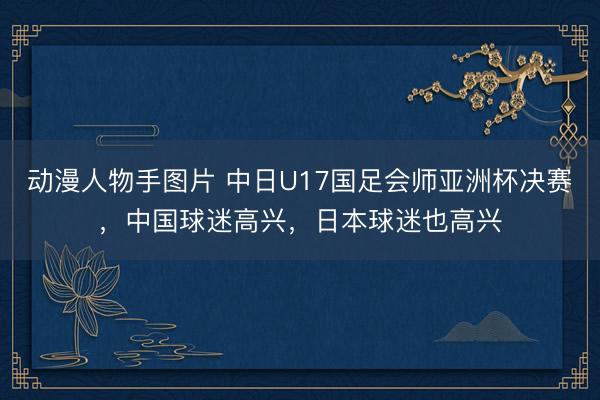 动漫人物手图片 中日U17国足会师亚洲杯决赛，中国球迷高兴，日本球迷也高兴