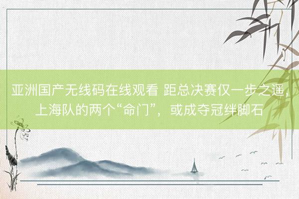 亚洲国产无线码在线观看 距总决赛仅一步之遥，上海队的两个“命门”，或成夺冠绊脚石