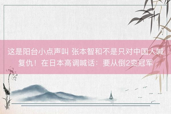 这是阳台小点声叫 张本智和不是只对中国人喊复仇!在日本高调喊话:要从倒2变冠军