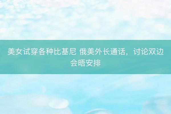 美女试穿各种比基尼 俄美外长通话，讨论双边会晤安排