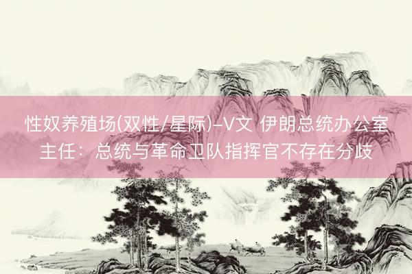 性奴养殖场(双性/星际)-V文 伊朗总统办公室主任：总统与革命卫队指挥官不存在分歧