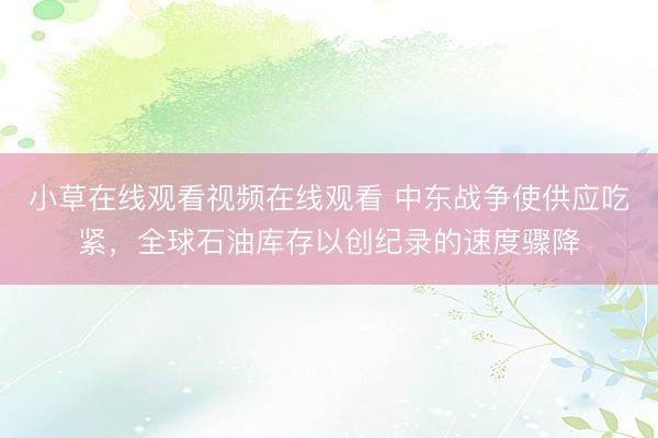 小草在线观看视频在线观看 中东战争使供应吃紧，全球石油库存以创纪录的速度骤降