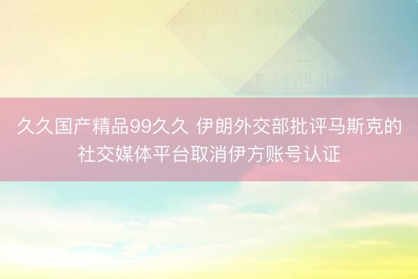 久久国产精品99久久 伊朗外交部批评马斯克的社交媒体平台取消伊方账号认证