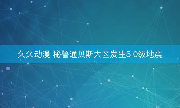 久久动漫 秘鲁通贝斯大区发生5.0级地震