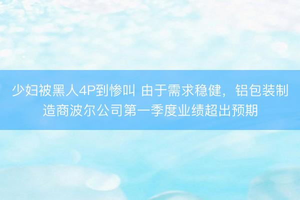 少妇被黑人4P到惨叫 由于需求稳健，铝包装制造商波尔公司第一季度业绩超出预期