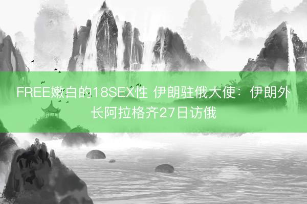 FREE嫩白的18SEX性 伊朗驻俄大使：伊朗外长阿拉格齐27日访俄