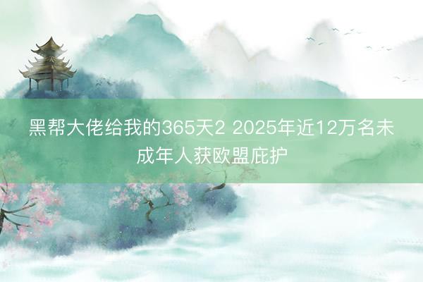黑帮大佬给我的365天2 2025年近12万名未成年人获欧盟庇护