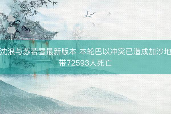 沈浪与苏若雪最新版本 本轮巴以冲突已造成加沙地带72593人死亡
