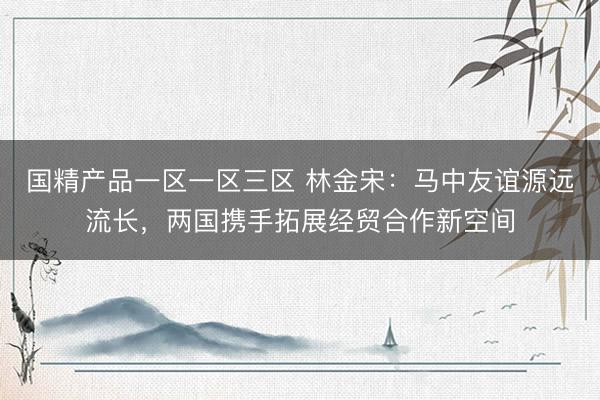 国精产品一区一区三区 林金宋：马中友谊源远流长，两国携手拓展经贸合作新空间