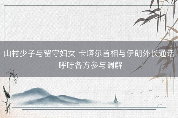 山村少子与留守妇女 卡塔尔首相与伊朗外长通话 呼吁各方参与调解