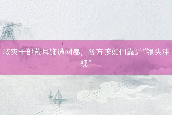救灾干部戴耳饰遭网暴，各方该如何靠近“镜头注视”