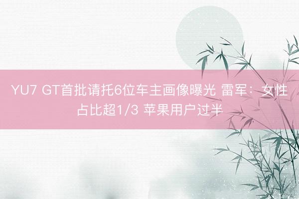 YU7 GT首批请托6位车主画像曝光 雷军：女性占比超1/3 苹果用户过半