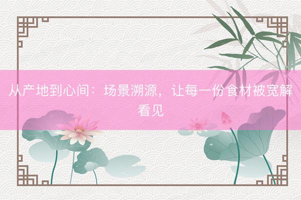 从产地到心间：场景溯源，让每一份食材被宽解看见