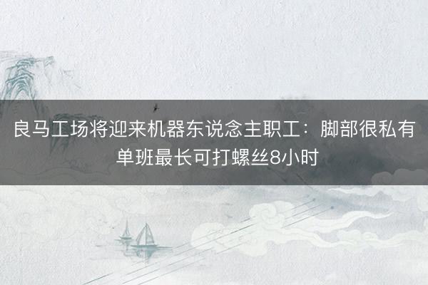 良马工场将迎来机器东说念主职工：脚部很私有 单班最长可打螺丝8小时