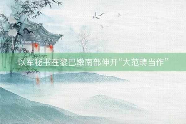 以军秘书在黎巴嫩南部伸开“大范畴当作”
