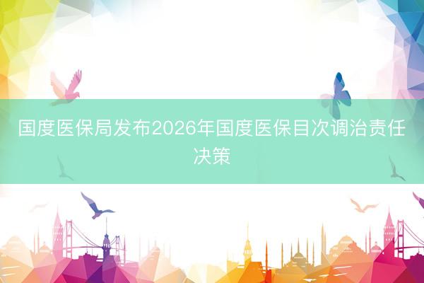 国度医保局发布2026年国度医保目次调治责任决策