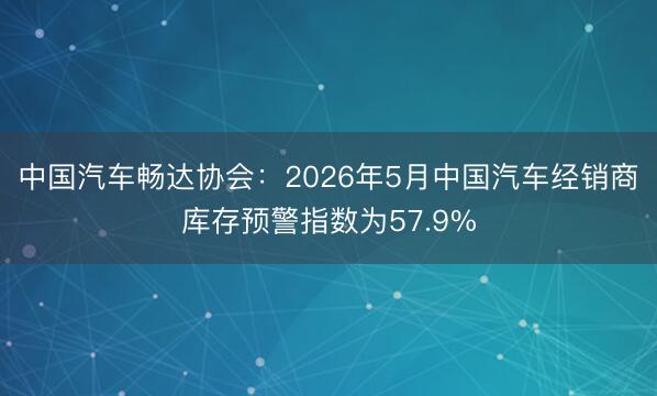 中国汽车畅达协会：2026年5月中国汽车经销商库存预警指数为57.9%