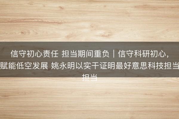 信守初心责任 担当期间重负｜信守科研初心，赋能低空发展 姚永明以实干证明最好意思科技担当