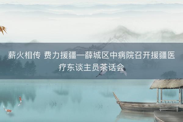 薪火相传 费力援疆—薛城区中病院召开援疆医疗东谈主员茶话会