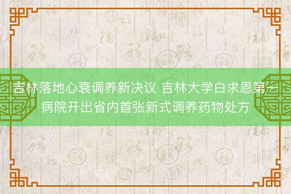吉林落地心衰调养新决议 吉林大学白求恩第一病院开出省内首张新式调养药物处方