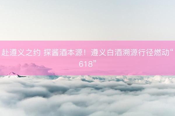 赴遵义之约 探酱酒本源！遵义白酒溯源行径燃动“618”