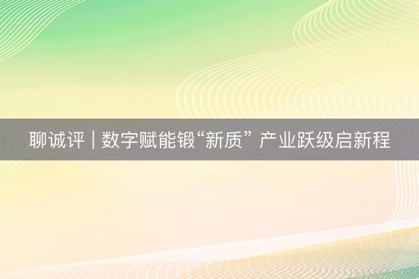 聊诚评 | 数字赋能锻“新质” 产业跃级启新程