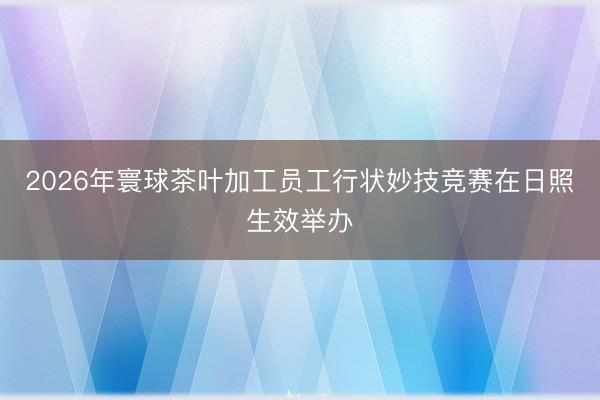 2026年寰球茶叶加工员工行状妙技竞赛在日照生效举办