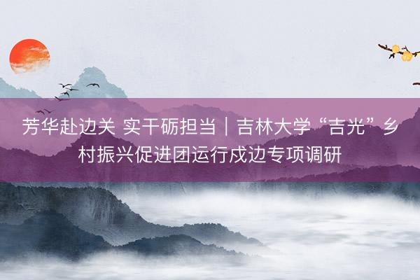 芳华赴边关 实干砺担当｜吉林大学 “吉光” 乡村振兴促进团运行戍边专项调研