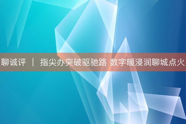 聊诚评 ｜ 指尖办突破驱驰路 数字暖浸润聊城点火