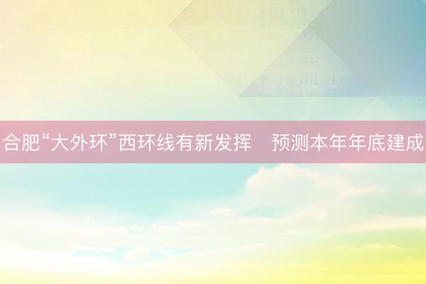合肥“大外环”西环线有新发挥　预测本年年底建成