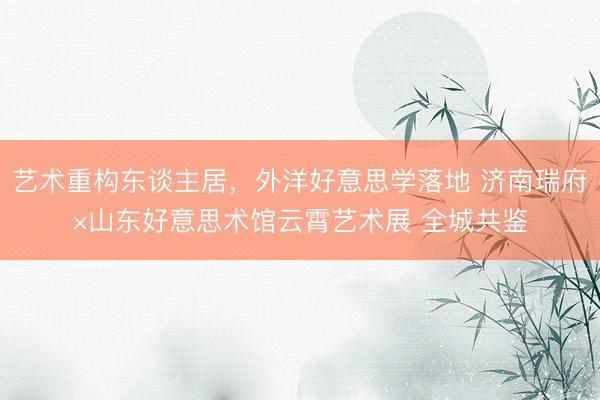 艺术重构东谈主居，外洋好意思学落地 济南瑞府×山东好意思术馆云霄艺术展 全城共鉴