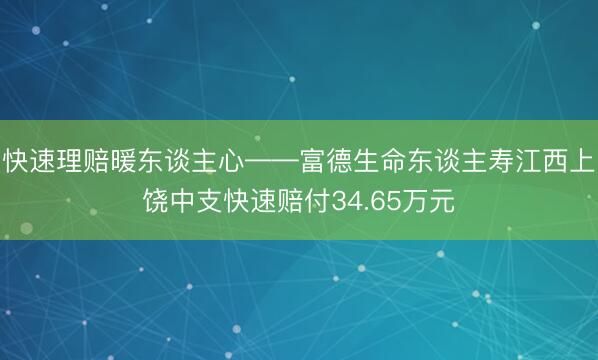 快速理赔暖东谈主心——富德生命东谈主寿江西上饶中支快速赔付34.65万元