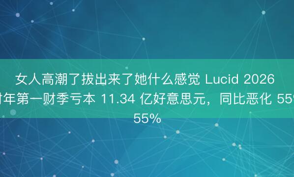 女人高潮了拔出来了她什么感觉 Lucid 2026 财年第一财季亏本 11.34 亿好意思元，同比恶化 55%