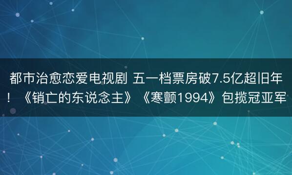 都市治愈恋爱电视剧 五一档票房破7.5亿超旧年！《销亡的东说念主》《寒颤1994》包揽冠亚军