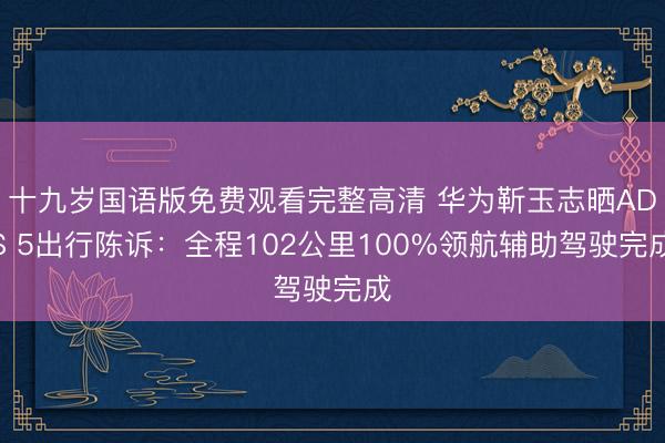 十九岁国语版免费观看完整高清 华为靳玉志晒ADS 5出行陈诉：全程102公里100%领航辅助驾驶完成